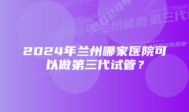 2024年兰州哪家医院可以做第三代试管？