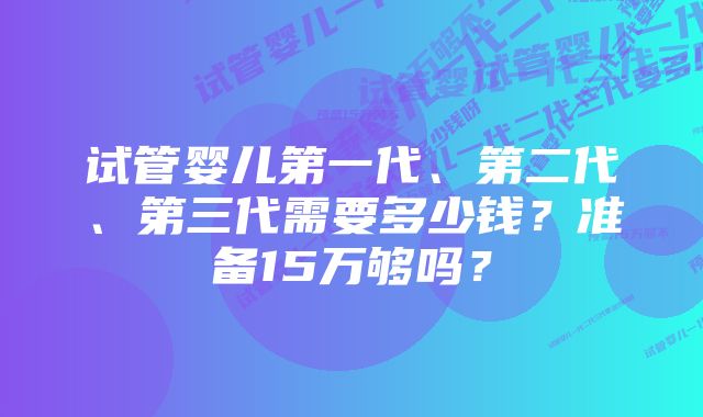 试管婴儿第一代、第二代、第三代需要多少钱？准备15万够吗？