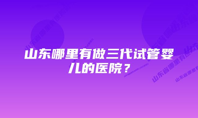 山东哪里有做三代试管婴儿的医院？