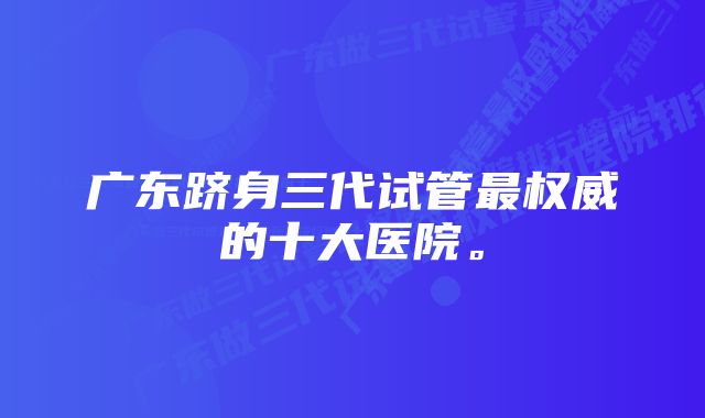 广东跻身三代试管最权威的十大医院。