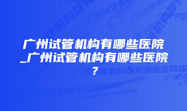 广州试管机构有哪些医院_广州试管机构有哪些医院？