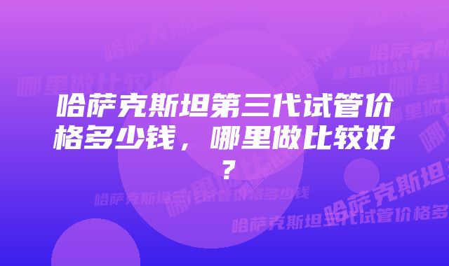 哈萨克斯坦第三代试管价格多少钱，哪里做比较好？