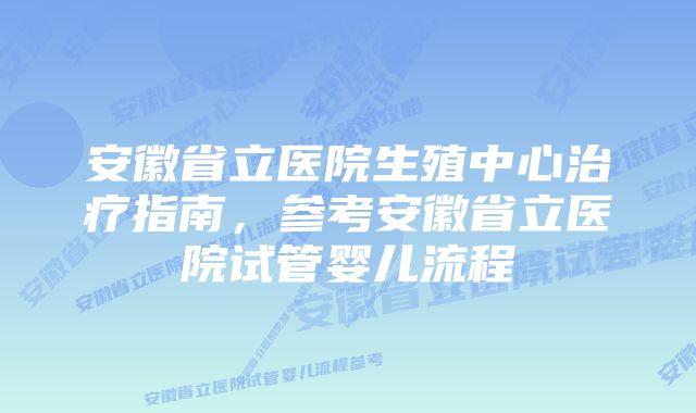 安徽省立医院生殖中心治疗指南，参考安徽省立医院试管婴儿流程