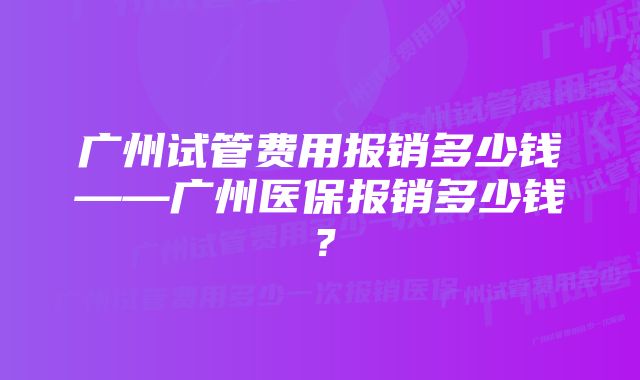 广州试管费用报销多少钱——广州医保报销多少钱？