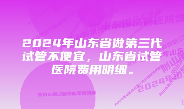 2024年山东省做第三代试管不便宜，山东省试管医院费用明细。