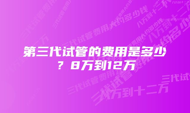 第三代试管的费用是多少？8万到12万