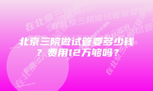 北京三院做试管要多少钱？费用12万够吗？