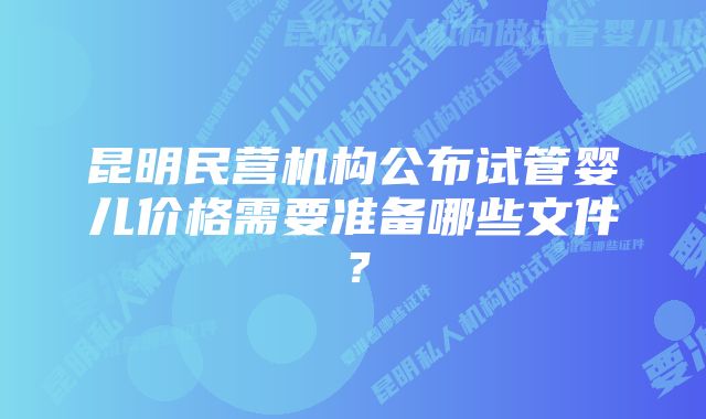 昆明民营机构公布试管婴儿价格需要准备哪些文件？