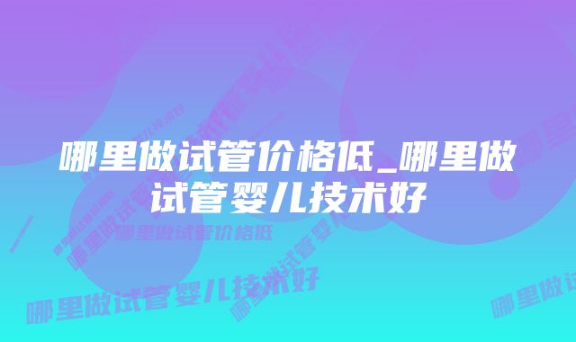 哪里做试管价格低_哪里做试管婴儿技术好