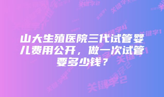 山大生殖医院三代试管婴儿费用公开，做一次试管要多少钱？