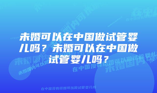 未婚可以在中国做试管婴儿吗？未婚可以在中国做试管婴儿吗？