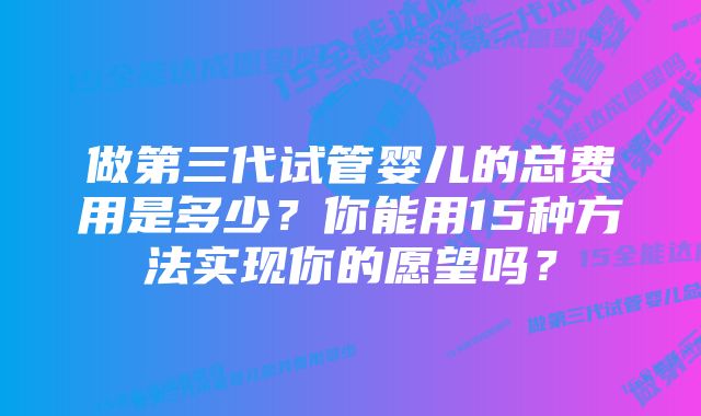 做第三代试管婴儿的总费用是多少？你能用15种方法实现你的愿望吗？