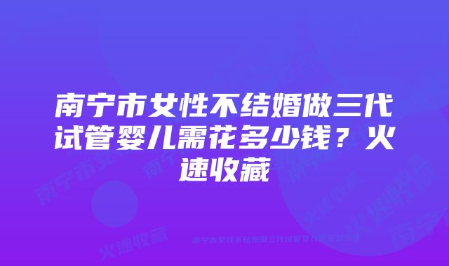 南宁市女性不结婚做三代试管婴儿需花多少钱？火速收藏