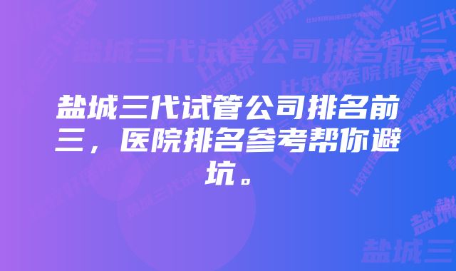 盐城三代试管公司排名前三，医院排名参考帮你避坑。