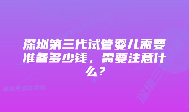 深圳第三代试管婴儿需要准备多少钱，需要注意什么？