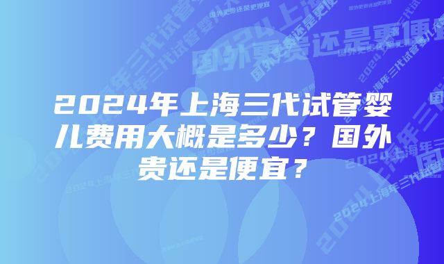 2024年上海三代试管婴儿费用大概是多少？国外贵还是便宜？