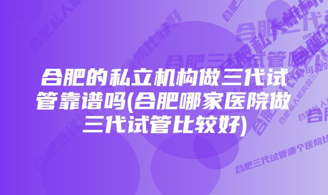 合肥的私立机构做三代试管靠谱吗(合肥哪家医院做三代试管比较好)