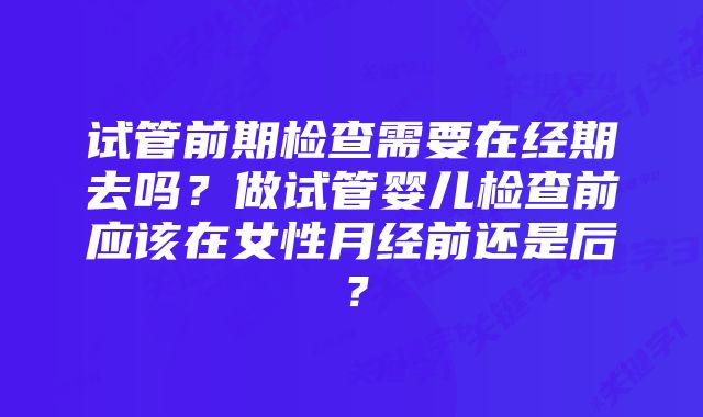 试管前期检查需要在经期去吗？做试管婴儿检查前应该在女性月经前还是后？