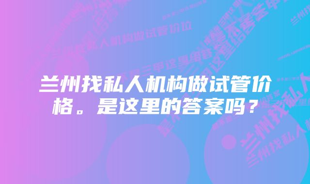 兰州找私人机构做试管价格。是这里的答案吗？