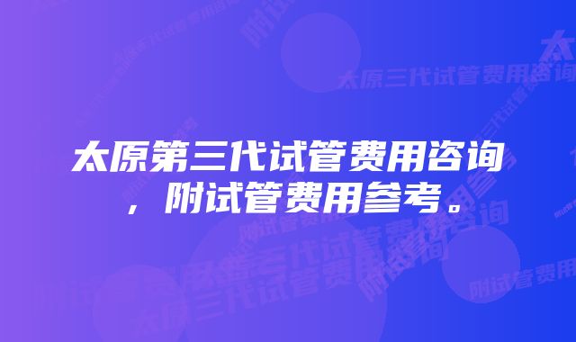 太原第三代试管费用咨询，附试管费用参考。