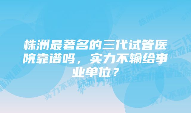 株洲最著名的三代试管医院靠谱吗，实力不输给事业单位？