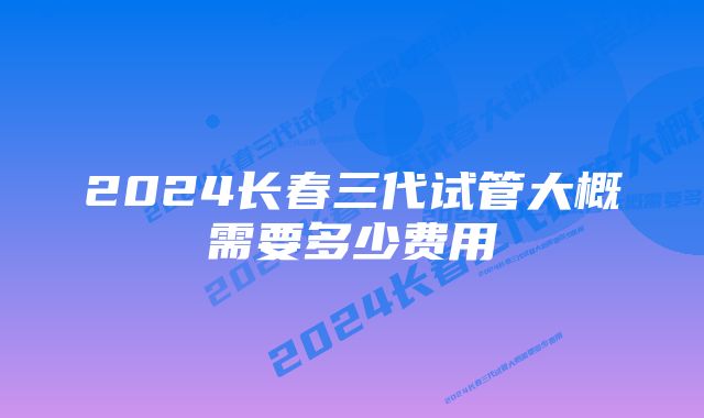 2024长春三代试管大概需要多少费用