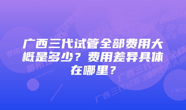 广西三代试管全部费用大概是多少？费用差异具体在哪里？