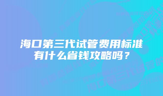 海口第三代试管费用标准有什么省钱攻略吗？