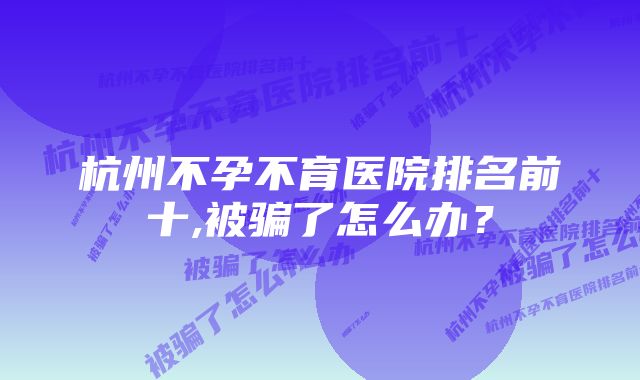 杭州不孕不育医院排名前十,被骗了怎么办？