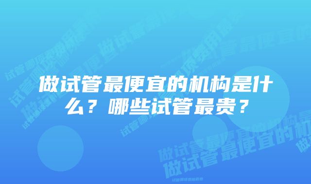 做试管最便宜的机构是什么？哪些试管最贵？