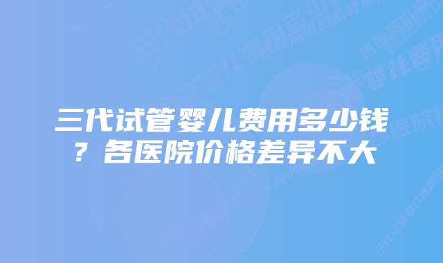 三代试管婴儿费用多少钱？各医院价格差异不大