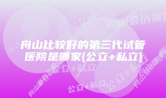 舟山比较好的第三代试管医院是哪家(公立+私立)