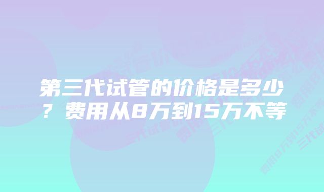 第三代试管的价格是多少？费用从8万到15万不等