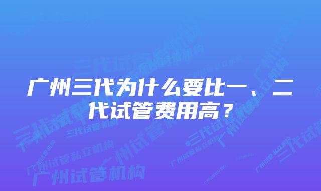 广州三代为什么要比一、二代试管费用高？