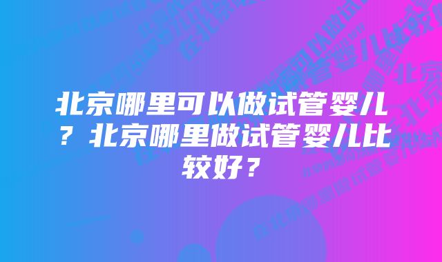 北京哪里可以做试管婴儿？北京哪里做试管婴儿比较好？