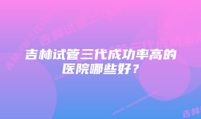 吉林试管三代成功率高的医院哪些好？