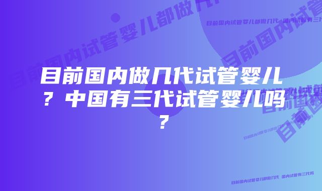 目前国内做几代试管婴儿？中国有三代试管婴儿吗？