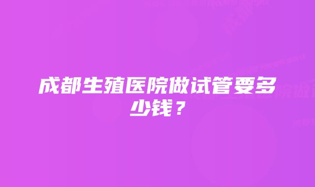 成都生殖医院做试管要多少钱？