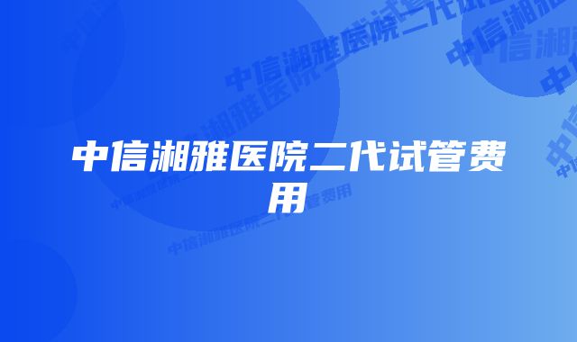 中信湘雅医院二代试管费用