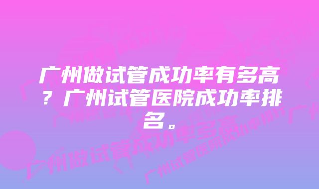 广州做试管成功率有多高？广州试管医院成功率排名。