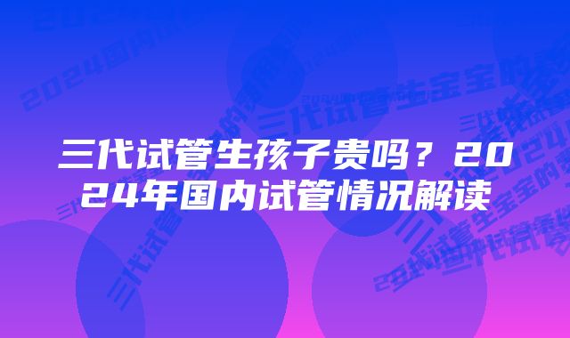 三代试管生孩子贵吗？2024年国内试管情况解读