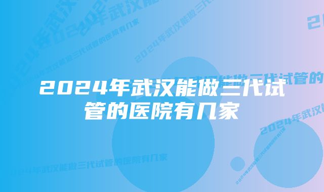 2024年武汉能做三代试管的医院有几家