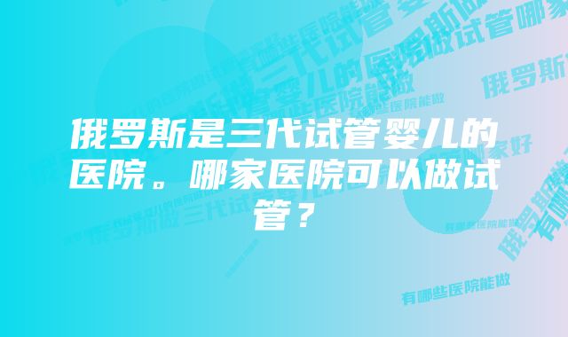 俄罗斯是三代试管婴儿的医院。哪家医院可以做试管？