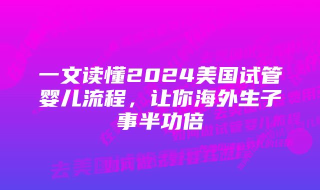 一文读懂2024美国试管婴儿流程，让你海外生子事半功倍