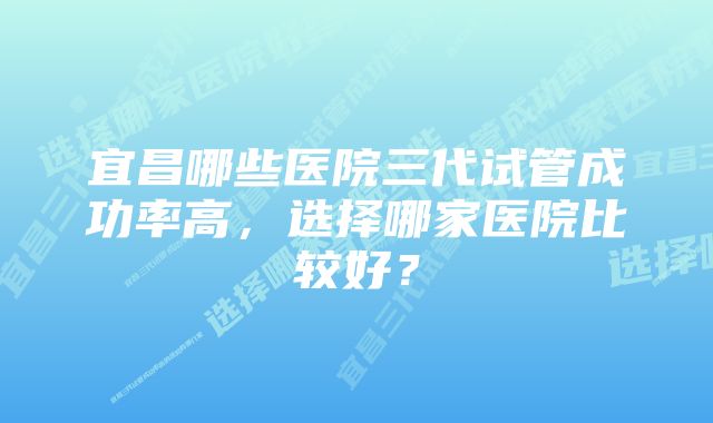 宜昌哪些医院三代试管成功率高，选择哪家医院比较好？