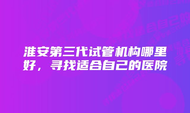 淮安第三代试管机构哪里好，寻找适合自己的医院