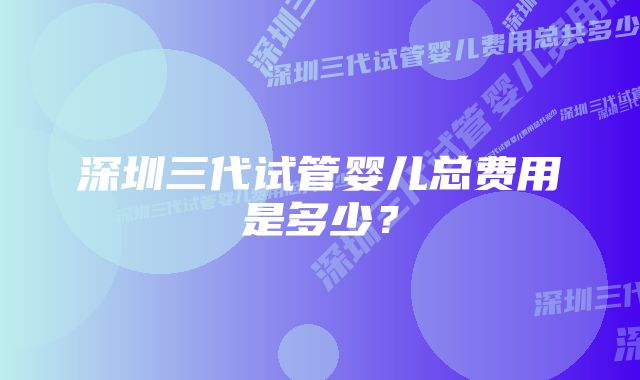 深圳三代试管婴儿总费用是多少？