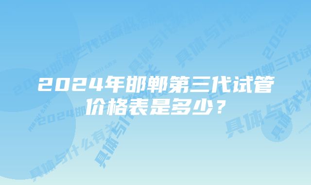 2024年邯郸第三代试管价格表是多少？