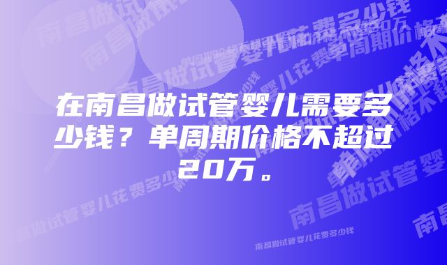 在南昌做试管婴儿需要多少钱？单周期价格不超过20万。