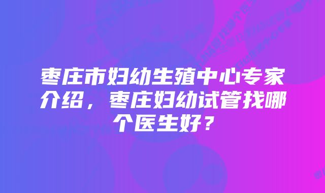 枣庄市妇幼生殖中心专家介绍，枣庄妇幼试管找哪个医生好？